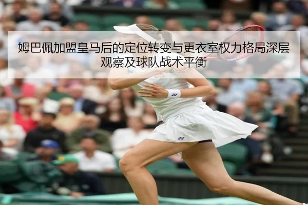 姆巴佩加盟皇马后的定位转变与更衣室权力格局深层观察及球队战术平衡