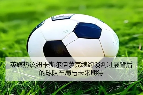 英媒热议纽卡斯尔伊萨克续约谈判进展背后的球队布局与未来期待