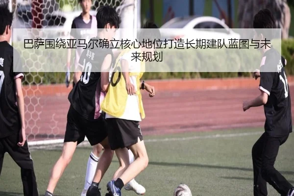巴萨围绕亚马尔确立核心地位打造长期建队蓝图与未来规划