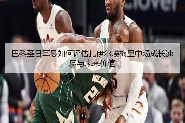 巴黎圣日耳曼如何评估扎伊尔埃梅里中场成长速度与未来价值