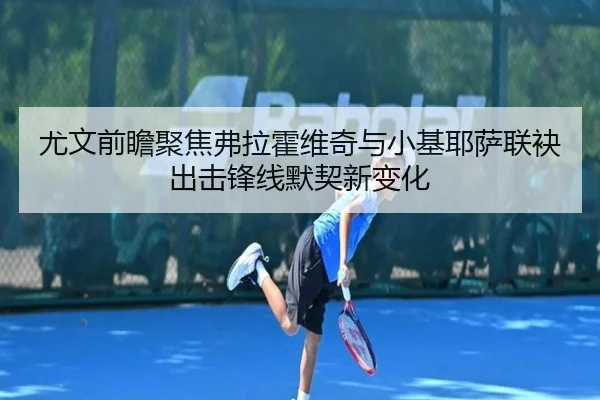 尤文前瞻聚焦弗拉霍维奇与小基耶萨联袂出击锋线默契新变化