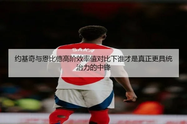 约基奇与恩比德高阶效率值对比下谁才是真正更具统治力的中锋
