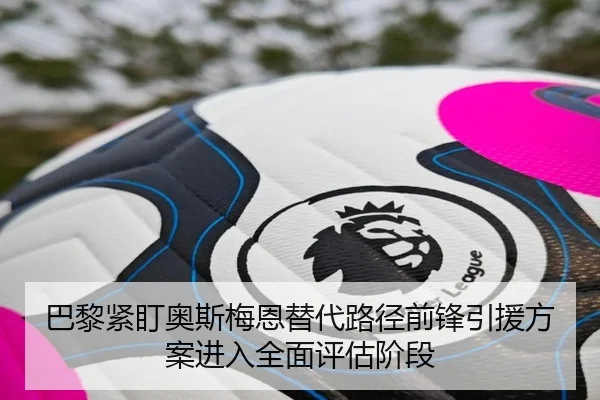 巴黎紧盯奥斯梅恩替代路径前锋引援方案进入全面评估阶段