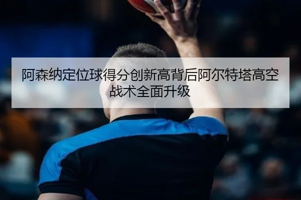 阿森纳定位球得分创新高背后阿尔特塔高空战术全面升级