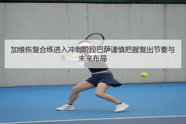 加维恢复合练进入冲刺阶段巴萨谨慎把握复出节奏与未来布局