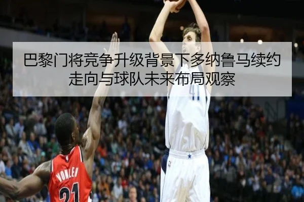 巴黎门将竞争升级背景下多纳鲁马续约走向与球队未来布局观察